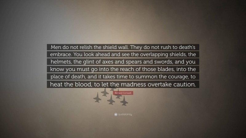 Bernard Cornwell Quote: “Men do not relish the shield wall. They do not rush to death’s embrace. You look ahead and see the overlapping shields, the helmets, the glint of axes and spears and swords, and you know you must go into the reach of those blades, into the place of death, and it takes time to summon the courage, to heat the blood, to let the madness overtake caution.”