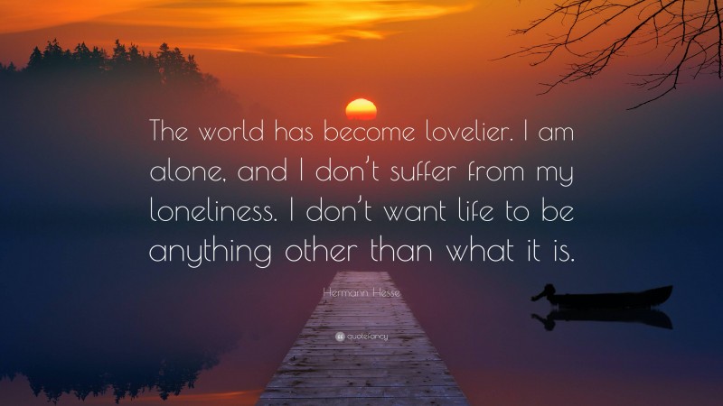 Hermann Hesse Quote: “The world has become lovelier. I am alone, and I don’t suffer from my loneliness. I don’t want life to be anything other than what it is.”