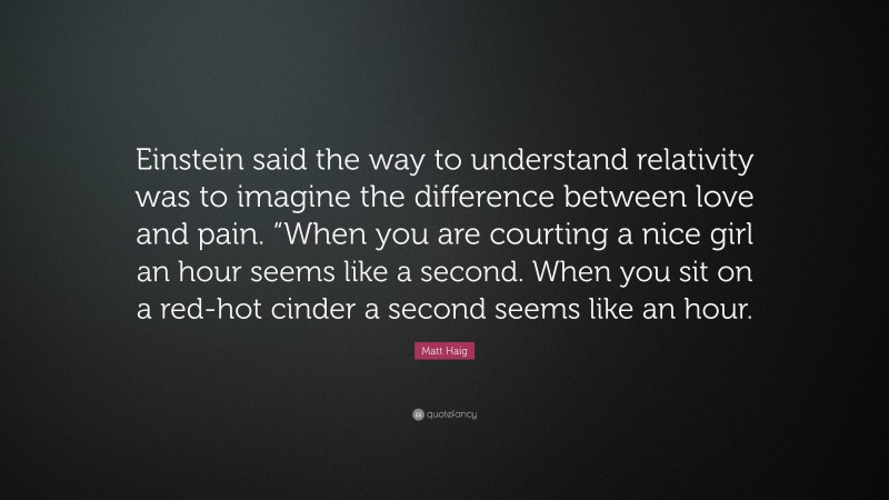 Matt Haig Quote: “Einstein said the way to understand relativity was to imagine the difference between love and pain. “When you are courting a nice girl an hour seems like a second. When you sit on a red-hot cinder a second seems like an hour.”