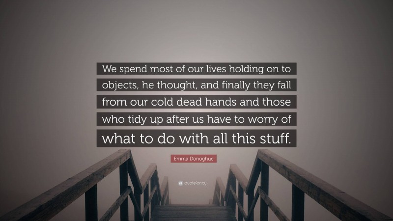 Emma Donoghue Quote: “We spend most of our lives holding on to objects, he thought, and finally they fall from our cold dead hands and those who tidy up after us have to worry of what to do with all this stuff.”