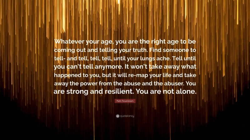 Patti Feuereisen Quote: “Whatever your age, you are the right age to be coming out and telling your truth. Find someone to tell- and tell, tell, tell, until your lungs ache. Tell until you can’t tell anymore. It won’t take away what happened to you, but it will re-map your life and take away the power from the abuse and the abuser. You are strong and resilient. You are not alone.”