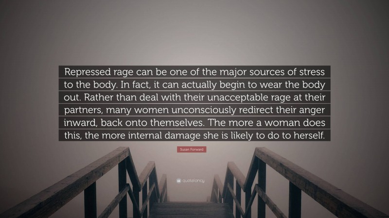 Susan Forward Quote: “Repressed rage can be one of the major sources of stress to the body. In fact, it can actually begin to wear the body out. Rather than deal with their unacceptable rage at their partners, many women unconsciously redirect their anger inward, back onto themselves. The more a woman does this, the more internal damage she is likely to do to herself.”