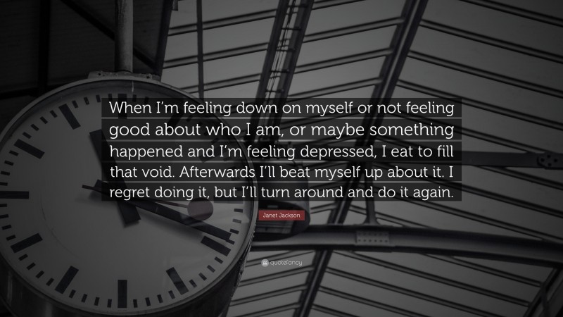 Janet Jackson Quote: “When I’m feeling down on myself or not feeling good about who I am, or maybe something happened and I’m feeling depressed, I eat to fill that void. Afterwards I’ll beat myself up about it. I regret doing it, but I’ll turn around and do it again.”