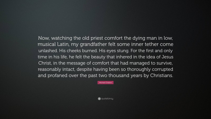 Michael Chabon Quote: “Now, watching the old priest comfort the dying man in low, musical Latin, my grandfather felt some inner tether come unlashed. His cheeks burned. His eyes stung. For the first and only time in his life, he felt the beauty that inhered in the idea of Jesus Christ, in the message of comfort that had managed to survive, reasonably intact, despite having been so thoroughly corrupted and profaned over the past two thousand years by Christians.”