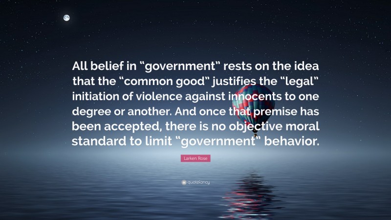 Larken Rose Quote: “All belief in “government” rests on the idea that the “common good” justifies the “legal” initiation of violence against innocents to one degree or another. And once that premise has been accepted, there is no objective moral standard to limit “government” behavior.”