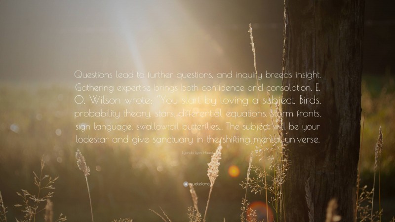 Lyanda Lynn Haupt Quote: “Questions lead to further questions, and inquiry breeds insight. Gathering expertise brings both confidence and consolation. E. O. Wilson wrote: “You start by loving a subject. Birds, probability theory, stars, differential equations, storm fronts, sign language, swallowtail butterflies... The subject will be your lodestar and give sanctuary in the shifting mental universe.”