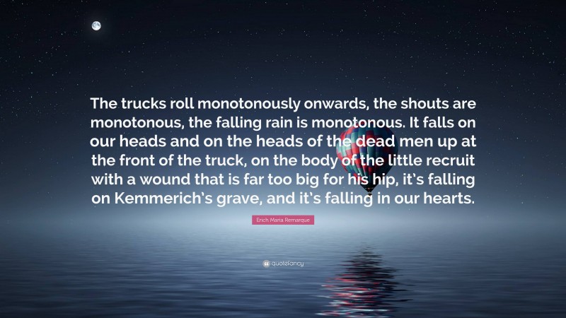 Erich Maria Remarque Quote: “The trucks roll monotonously onwards, the shouts are monotonous, the falling rain is monotonous. It falls on our heads and on the heads of the dead men up at the front of the truck, on the body of the little recruit with a wound that is far too big for his hip, it’s falling on Kemmerich’s grave, and it’s falling in our hearts.”
