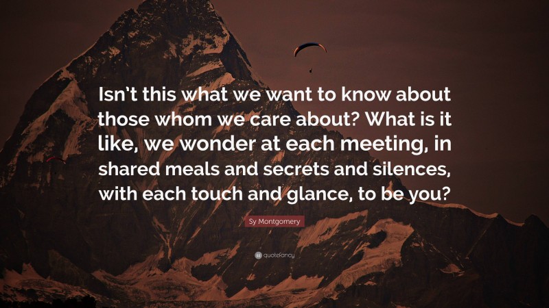 Sy Montgomery Quote: “Isn’t this what we want to know about those whom we care about? What is it like, we wonder at each meeting, in shared meals and secrets and silences, with each touch and glance, to be you?”