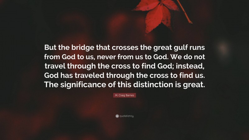 M. Craig Barnes Quote: “But the bridge that crosses the great gulf runs from God to us, never from us to God. We do not travel through the cross to find God; instead, God has traveled through the cross to find us. The significance of this distinction is great.”
