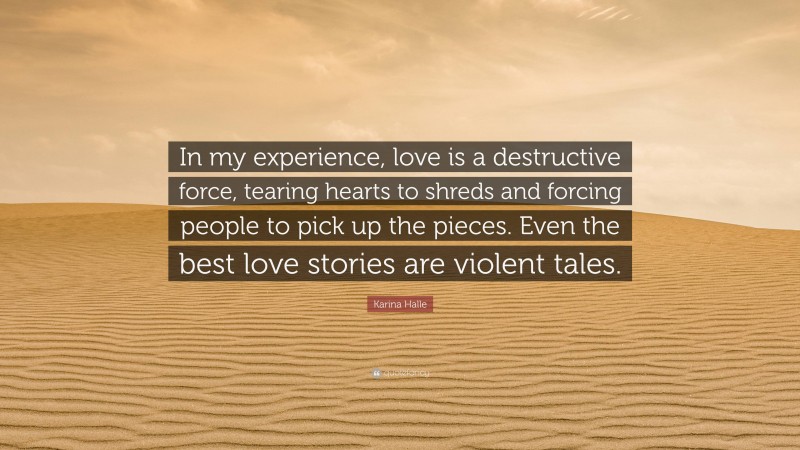 Karina Halle Quote: “In my experience, love is a destructive force, tearing hearts to shreds and forcing people to pick up the pieces. Even the best love stories are violent tales.”