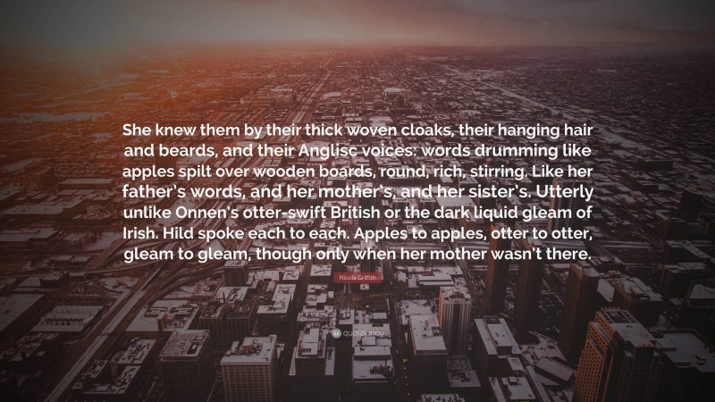 Nicola Griffith Quote: “She knew them by their thick woven cloaks, their hanging hair and beards, and their Anglisc voices: words drumming like apples spilt over wooden boards, round, rich, stirring. Like her father’s words, and her mother’s, and her sister’s. Utterly unlike Onnen’s otter-swift British or the dark liquid gleam of Irish. Hild spoke each to each. Apples to apples, otter to otter, gleam to gleam, though only when her mother wasn’t there.”