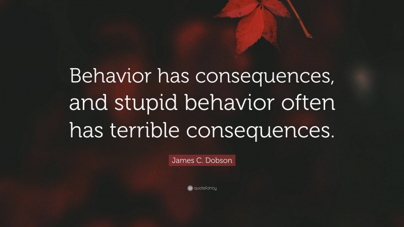 James C. Dobson Quote: “Behavior has consequences, and stupid behavior often has terrible consequences.”