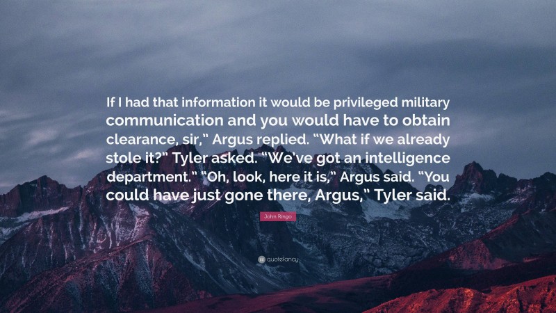 John Ringo Quote: “If I had that information it would be privileged military communication and you would have to obtain clearance, sir,” Argus replied. “What if we already stole it?” Tyler asked. “We’ve got an intelligence department.” “Oh, look, here it is,” Argus said. “You could have just gone there, Argus,” Tyler said.”