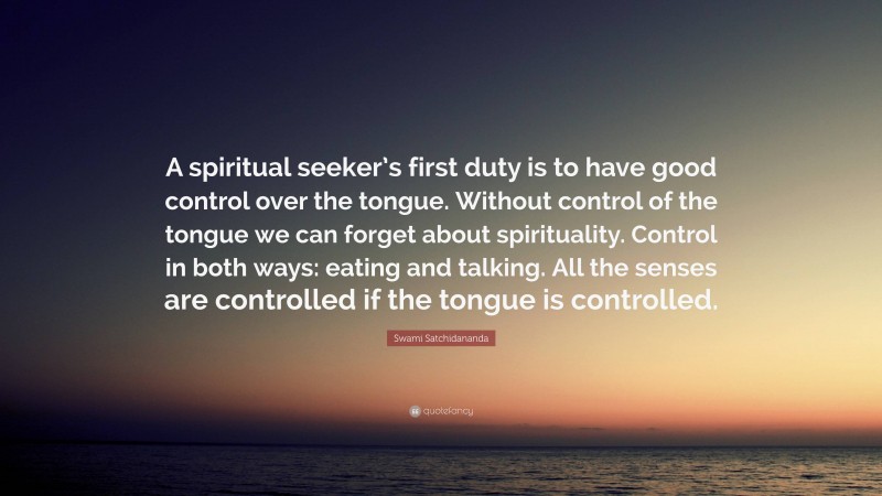 Swami Satchidananda Quote: “A spiritual seeker’s first duty is to have good control over the tongue. Without control of the tongue we can forget about spirituality. Control in both ways: eating and talking. All the senses are controlled if the tongue is controlled.”