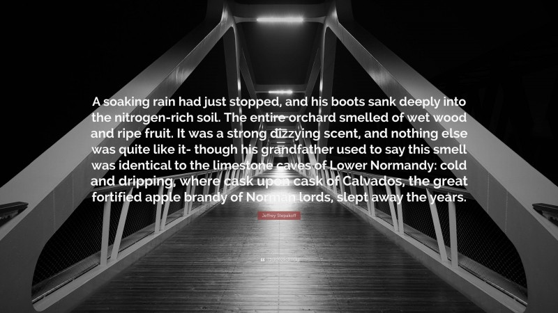 Jeffrey Stepakoff Quote: “A soaking rain had just stopped, and his boots sank deeply into the nitrogen-rich soil. The entire orchard smelled of wet wood and ripe fruit. It was a strong dizzying scent, and nothing else was quite like it- though his grandfather used to say this smell was identical to the limestone caves of Lower Normandy: cold and dripping, where cask upon cask of Calvados, the great fortified apple brandy of Norman lords, slept away the years.”