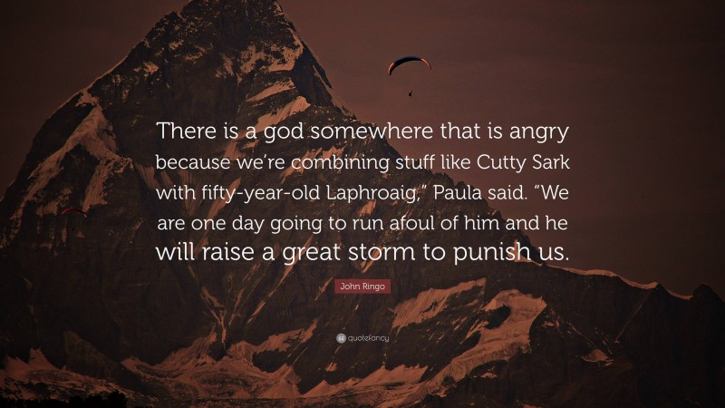 John Ringo Quote: “There is a god somewhere that is angry because we’re combining stuff like Cutty Sark with fifty-year-old Laphroaig,” Paula said. “We are one day going to run afoul of him and he will raise a great storm to punish us.”