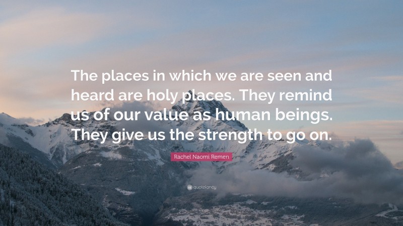 Rachel Naomi Remen Quote: “The places in which we are seen and heard are holy places. They remind us of our value as human beings. They give us the strength to go on.”