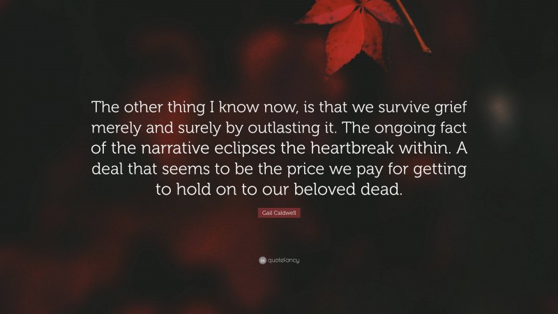 Gail Caldwell Quote: “The other thing I know now, is that we survive grief merely and surely by outlasting it. The ongoing fact of the narrative eclipses the heartbreak within. A deal that seems to be the price we pay for getting to hold on to our beloved dead.”