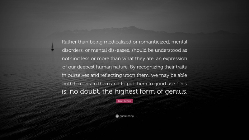 Neel Burton Quote: “Rather than being medicalized or romanticized, mental disorders, or mental dis-eases, should be understood as nothing less or more than what they are, an expression of our deepest human nature. By recognizing their traits in ourselves and reflecting upon them, we may be able both to contain them and to put them to good use. This is, no doubt, the highest form of genius.”