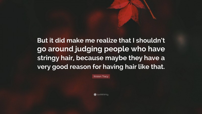 Kristen Tracy Quote: “But it did make me realize that I shouldn’t go around judging people who have stringy hair, because maybe they have a very good reason for having hair like that.”