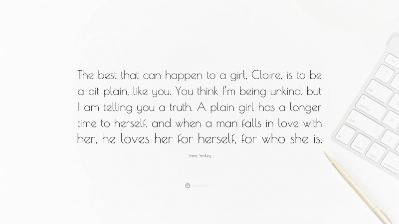 Jane Smiley Quote: “The best that can happen to a girl, Claire, is to be a bit plain, like you. You think I’m being unkind, but I am telling you a truth. A plain girl has a longer time to herself, and when a man falls in love with her, he loves her for herself, for who she is.”