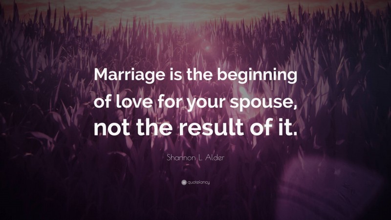 Shannon L. Alder Quote: “Marriage is the beginning of love for your spouse, not the result of it.”