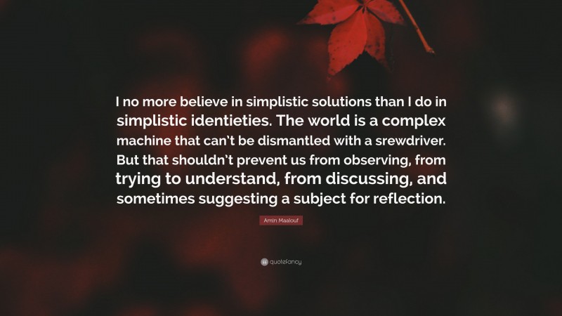 Amin Maalouf Quote: “I no more believe in simplistic solutions than I do in simplistic identieties. The world is a complex machine that can’t be dismantled with a srewdriver. But that shouldn’t prevent us from observing, from trying to understand, from discussing, and sometimes suggesting a subject for reflection.”