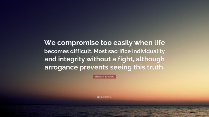 Brendon Burchard Quote: “We compromise too easily when life becomes difficult. Most sacrifice individuality and integrity without a fight, although arrogance prevents seeing this truth.”
