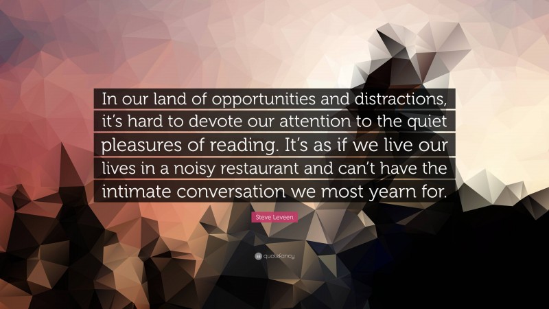 Steve Leveen Quote: “In our land of opportunities and distractions, it’s hard to devote our attention to the quiet pleasures of reading. It’s as if we live our lives in a noisy restaurant and can’t have the intimate conversation we most yearn for.”