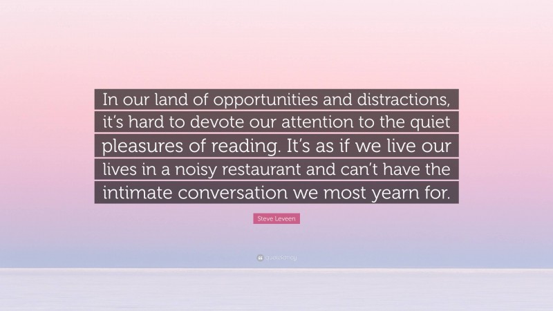 Steve Leveen Quote: “In our land of opportunities and distractions, it’s hard to devote our attention to the quiet pleasures of reading. It’s as if we live our lives in a noisy restaurant and can’t have the intimate conversation we most yearn for.”