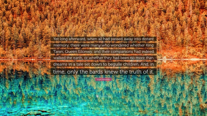 Lloyd Alexander Quote: “Yet long afterward, when all had passed away into distant memory, there were many who wondered whether King Taran, Queen Eilonwy, and their companions had indeed walked the earth, or whether they had been no more than dreams in a tale set down to beguile children. And, in time, only the bards knew the truth of it.”