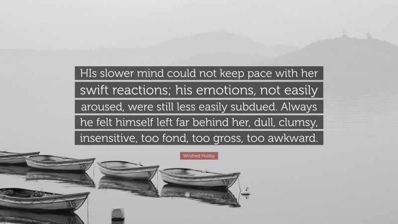 Winifred Holtby Quote: “HIs slower mind could not keep pace with her swift reactions; his emotions, not easily aroused, were still less easily subdued. Always he felt himself left far behind her, dull, clumsy, insensitive, too fond, too gross, too awkward.”