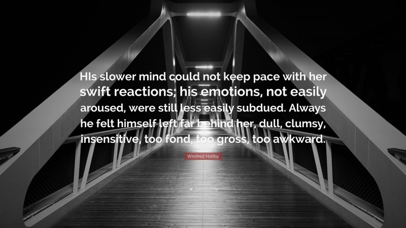 Winifred Holtby Quote: “HIs slower mind could not keep pace with her swift reactions; his emotions, not easily aroused, were still less easily subdued. Always he felt himself left far behind her, dull, clumsy, insensitive, too fond, too gross, too awkward.”