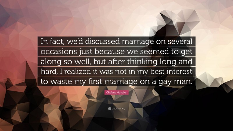 Chelsea Handler Quote: “In fact, we’d discussed marriage on several occasions just because we seemed to get along so well, but after thinking long and hard, I realized it was not in my best interest to waste my first marriage on a gay man.”