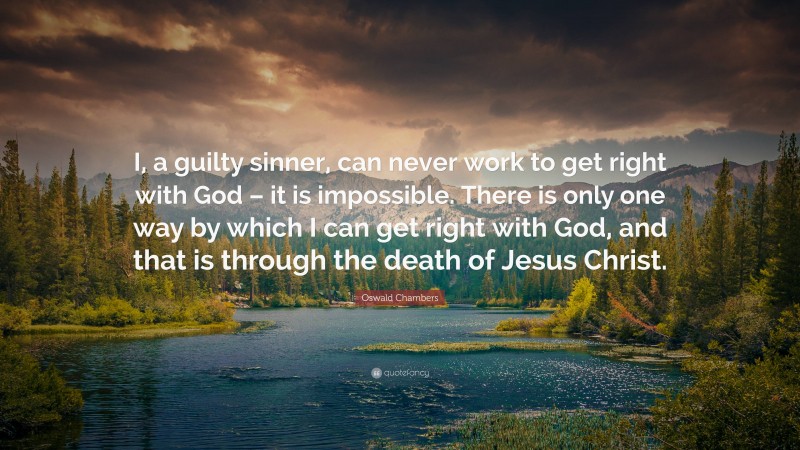 Oswald Chambers Quote: “I, a guilty sinner, can never work to get right with God – it is impossible. There is only one way by which I can get right with God, and that is through the death of Jesus Christ.”