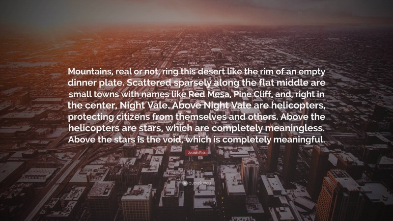 Joseph Fink Quote: “Mountains, real or not, ring this desert like the rim of an empty dinner plate. Scattered sparsely along the flat middle are small towns with names like Red Mesa, Pine Cliff, and, right in the center, Night Vale. Above Night Vale are helicopters, protecting citizens from themselves and others. Above the helicopters are stars, which are completely meaningless. Above the stars is the void, which is completely meaningful.”