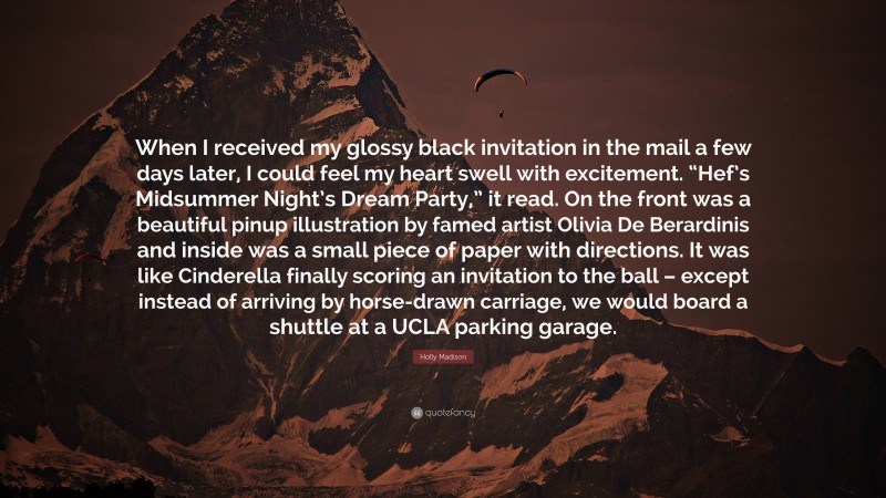 Holly Madison Quote: “When I received my glossy black invitation in the mail a few days later, I could feel my heart swell with excitement. “Hef’s Midsummer Night’s Dream Party,” it read. On the front was a beautiful pinup illustration by famed artist Olivia De Berardinis and inside was a small piece of paper with directions. It was like Cinderella finally scoring an invitation to the ball – except instead of arriving by horse-drawn carriage, we would board a shuttle at a UCLA parking garage.”