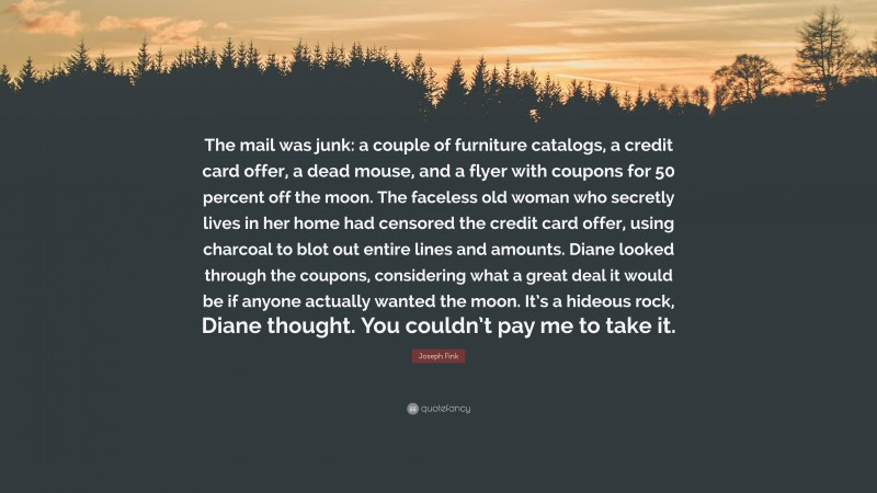 Joseph Fink Quote: “The mail was junk: a couple of furniture catalogs, a credit card offer, a dead mouse, and a flyer with coupons for 50 percent off the moon. The faceless old woman who secretly lives in her home had censored the credit card offer, using charcoal to blot out entire lines and amounts. Diane looked through the coupons, considering what a great deal it would be if anyone actually wanted the moon. It’s a hideous rock, Diane thought. You couldn’t pay me to take it.”