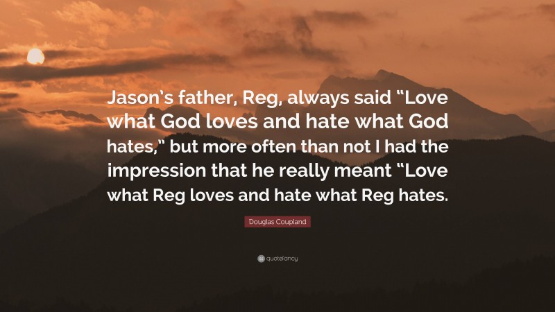 Douglas Coupland Quote: “Jason’s father, Reg, always said “Love what God loves and hate what God hates,” but more often than not I had the impression that he really meant “Love what Reg loves and hate what Reg hates.”