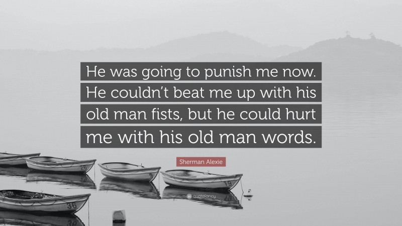 Sherman Alexie Quote: “He was going to punish me now. He couldn’t beat me up with his old man fists, but he could hurt me with his old man words.”