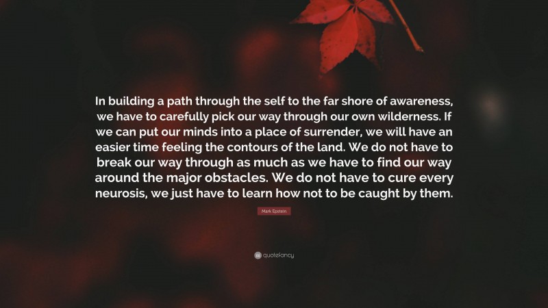 Mark Epstein Quote: “In building a path through the self to the far shore of awareness, we have to carefully pick our way through our own wilderness. If we can put our minds into a place of surrender, we will have an easier time feeling the contours of the land. We do not have to break our way through as much as we have to find our way around the major obstacles. We do not have to cure every neurosis, we just have to learn how not to be caught by them.”