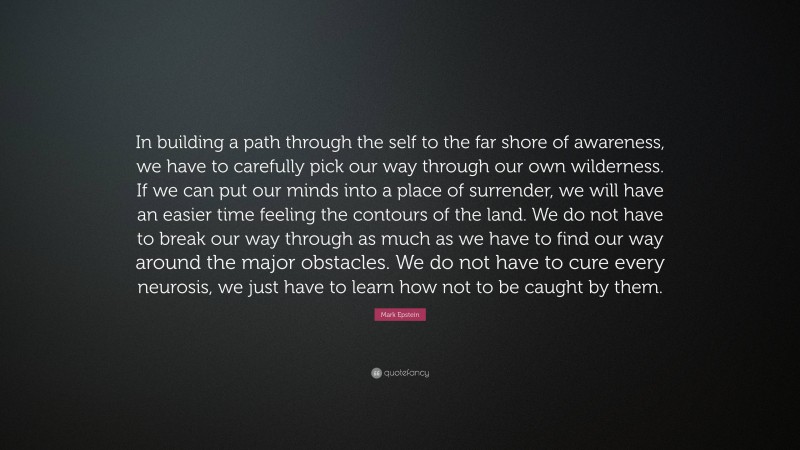 Mark Epstein Quote: “In building a path through the self to the far shore of awareness, we have to carefully pick our way through our own wilderness. If we can put our minds into a place of surrender, we will have an easier time feeling the contours of the land. We do not have to break our way through as much as we have to find our way around the major obstacles. We do not have to cure every neurosis, we just have to learn how not to be caught by them.”