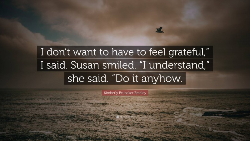 Kimberly Brubaker Bradley Quote: “I don’t want to have to feel grateful,” I said. Susan smiled. “I understand,” she said. “Do it anyhow.”