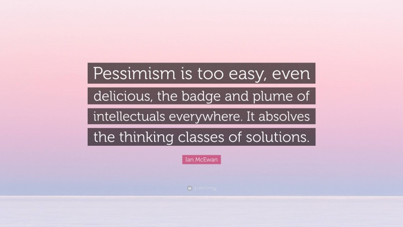 Ian McEwan Quote: “Pessimism is too easy, even delicious, the badge and plume of intellectuals everywhere. It absolves the thinking classes of solutions.”