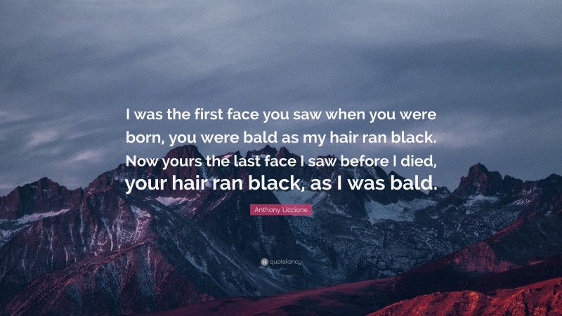 Anthony Liccione Quote: “I was the first face you saw when you were born, you were bald as my hair ran black. Now yours the last face I saw before I died, your hair ran black, as I was bald.”