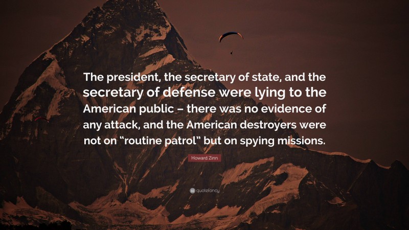 Howard Zinn Quote: “The president, the secretary of state, and the secretary of defense were lying to the American public – there was no evidence of any attack, and the American destroyers were not on “routine patrol” but on spying missions.”