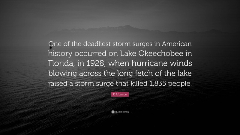 Erik Larson Quote: “One of the deadliest storm surges in American history occurred on Lake Okeechobee in Florida, in 1928, when hurricane winds blowing across the long fetch of the lake raised a storm surge that killed 1,835 people.”