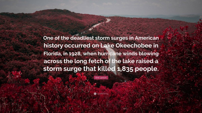 Erik Larson Quote: “One of the deadliest storm surges in American history occurred on Lake Okeechobee in Florida, in 1928, when hurricane winds blowing across the long fetch of the lake raised a storm surge that killed 1,835 people.”