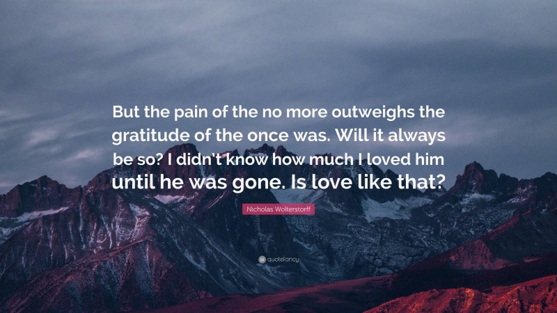 Nicholas Wolterstorff Quote: “But the pain of the no more outweighs the gratitude of the once was. Will it always be so? I didn’t know how much I loved him until he was gone. Is love like that?”