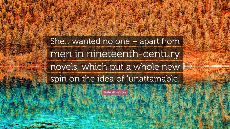 Kate Atkinson Quote: “She... wanted no one – apart from men in nineteenth-century novels, which put a whole new spin on the idea of ’unattainable.”